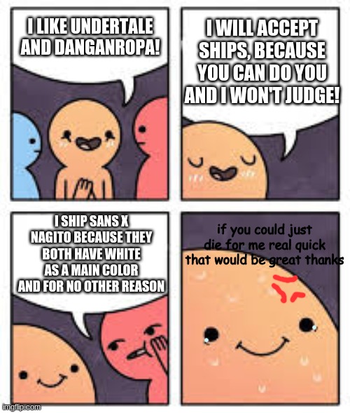 Sweaty Secret | I WILL ACCEPT SHIPS, BECAUSE YOU CAN DO YOU AND I WON'T JUDGE! I LIKE UNDERTALE AND DANGANROPA! I SHIP SANS X NAGITO BECAUSE THEY BOTH HAVE WHITE AS A MAIN COLOR AND FOR NO OTHER REASON; if you could just die for me real quick that would be great thanks | image tagged in sweaty secret | made w/ Imgflip meme maker