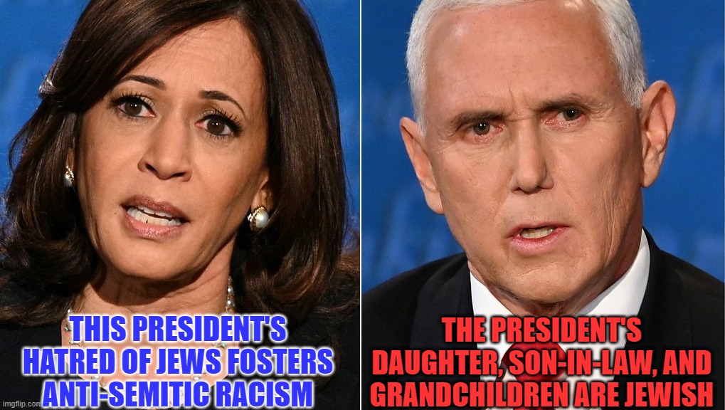 Unlike president Obama, there has been no bigger supporter of Israel than President Trump. DIMocrats always forget this. | THE PRESIDENT'S DAUGHTER, SON-IN-LAW, AND GRANDCHILDREN ARE JEWISH; THIS PRESIDENT'S HATRED OF JEWS FOSTERS ANTI-SEMITIC RACISM | image tagged in mike pence,kamala harris,vp debate,dims just don't get it,trump is no racist | made w/ Imgflip meme maker