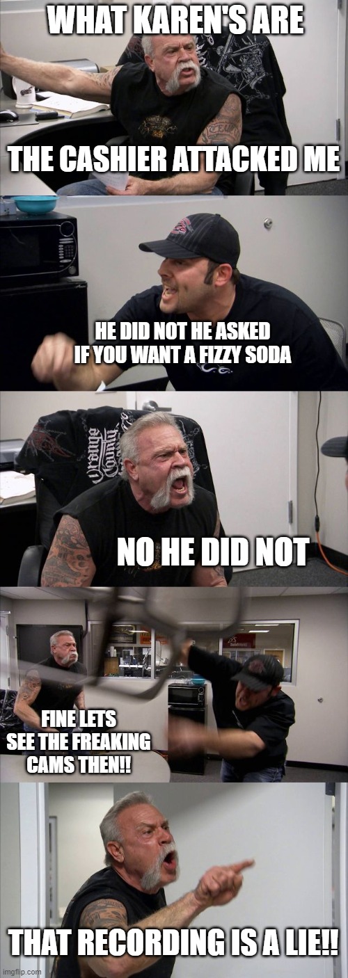 American Chopper Argument | WHAT KAREN'S ARE; THE CASHIER ATTACKED ME; HE DID NOT HE ASKED IF YOU WANT A FIZZY SODA; NO HE DID NOT; FINE LETS SEE THE FREAKING CAMS THEN!! THAT RECORDING IS A LIE!! | image tagged in memes,american chopper argument | made w/ Imgflip meme maker