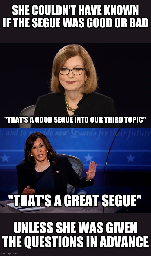 Debate cheats in 2016, debate cheats in 2020 | SHE COULDN'T HAVE KNOWN IF THE SEGUE WAS GOOD OR BAD; "THAT'S A GOOD SEGUE INTO OUR THIRD TOPIC"; "THAT'S A GREAT SEGUE"; UNLESS SHE WAS GIVEN THE QUESTIONS IN ADVANCE | image tagged in reql quote,kamala harris,dnc | made w/ Imgflip meme maker