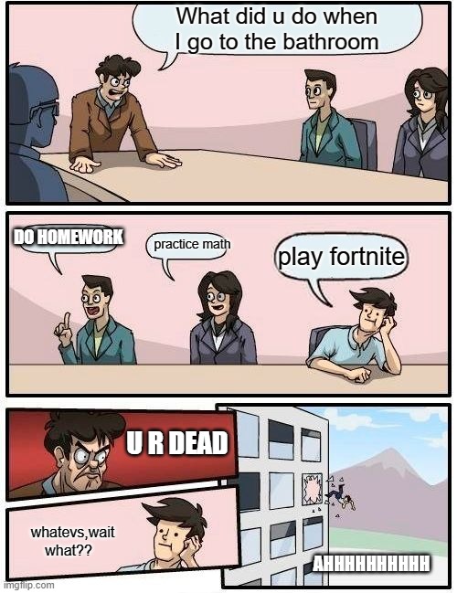 Boardroom Meeting Suggestion Meme | What did u do when I go to the bathroom; DO HOMEWORK; practice math; play fortnite; U R DEAD; whatevs,wait what?? AHHHHHHHHHH | image tagged in memes,boardroom meeting suggestion | made w/ Imgflip meme maker