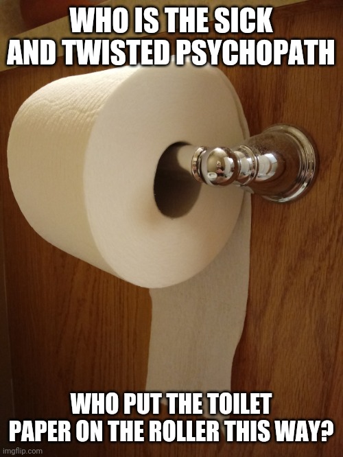 Toilet paper - who is the evil psychopath who put the toilet paper on the roller this way | WHO IS THE SICK AND TWISTED PSYCHOPATH; WHO PUT THE TOILET PAPER ON THE ROLLER THIS WAY? | image tagged in toilet paper,funny,meme,memes,funny memes,funny meme | made w/ Imgflip meme maker