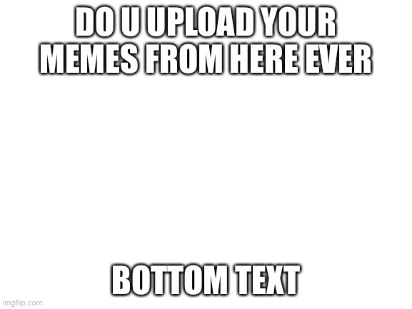 Blank White Template | DO U UPLOAD YOUR MEMES FROM HERE EVER; BOTTOM TEXT | image tagged in blank white template | made w/ Imgflip meme maker