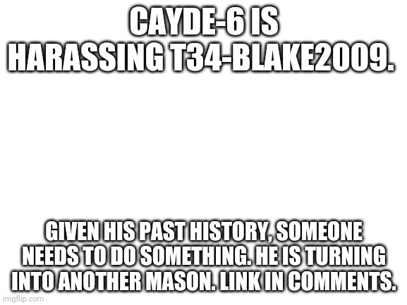 Blank White Template | CAYDE-6 IS HARASSING T34-BLAKE2009. GIVEN HIS PAST HISTORY, SOMEONE NEEDS TO DO SOMETHING. HE IS TURNING INTO ANOTHER MASON. LINK IN COMMENTS. | image tagged in blank white template | made w/ Imgflip meme maker