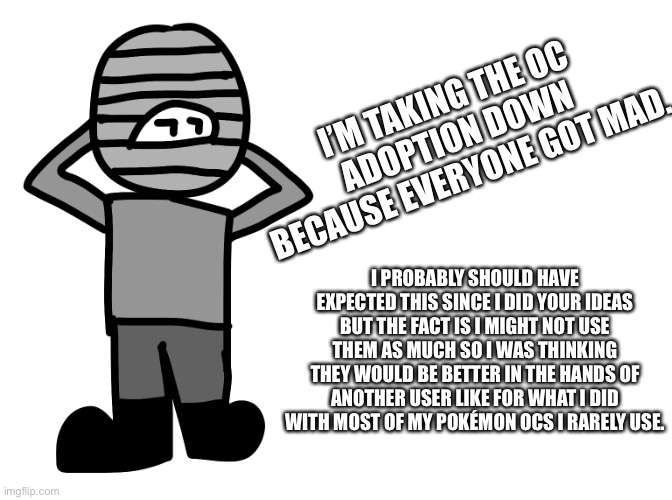 I’M TAKING THE OC ADOPTION DOWN BECAUSE EVERYONE GOT MAD. I PROBABLY SHOULD HAVE EXPECTED THIS SINCE I DID YOUR IDEAS BUT THE FACT IS I MIGHT NOT USE THEM AS MUCH SO I WAS THINKING THEY WOULD BE BETTER IN THE HANDS OF ANOTHER USER LIKE FOR WHAT I DID WITH MOST OF MY POKÉMON OCS I RARELY USE. | made w/ Imgflip meme maker
