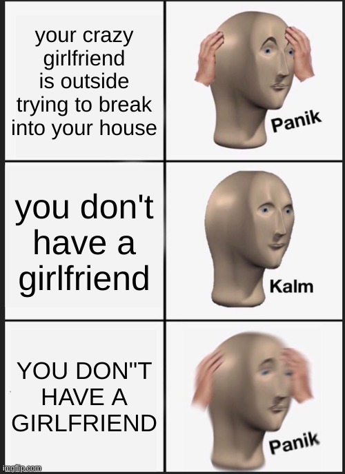 ... | your crazy girlfriend is outside trying to break into your house; you don't have a girlfriend; YOU DON"T HAVE A GIRLFRIEND | image tagged in memes,panik kalm panik | made w/ Imgflip meme maker