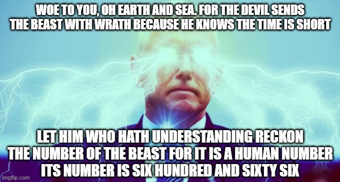 pence | WOE TO YOU, OH EARTH AND SEA. FOR THE DEVIL SENDS THE BEAST WITH WRATH BECAUSE HE KNOWS THE TIME IS SHORT; LET HIM WHO HATH UNDERSTANDING RECKON THE NUMBER OF THE BEAST FOR IT IS A HUMAN NUMBER
ITS NUMBER IS SIX HUNDRED AND SIXTY SIX | image tagged in antichrist | made w/ Imgflip meme maker