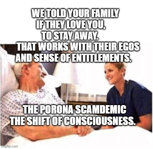 OLD MAN HOSPITAL WITH NURSE | WE TOLD YOUR FAMILY IF THEY LOVE YOU,      TO STAY AWAY.      
   THAT WORKS WITH THEIR EGOS AND SENSE OF ENTITLEMENTS. THE PORONA SCAMDEMIC THE SHIFT OF CONSCIOUSNESS. | image tagged in old man hospital with nurse | made w/ Imgflip meme maker