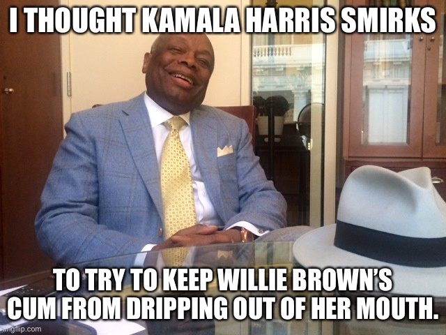 Probably a reason why Kamala Harris smirks so much | I THOUGHT KAMALA HARRIS SMIRKS TO TRY TO KEEP WILLIE BROWN’S CUM FROM DRIPPING OUT OF HER MOUTH. | image tagged in willie brown,memes,kamala harris,sex jokes,smile,blow | made w/ Imgflip meme maker