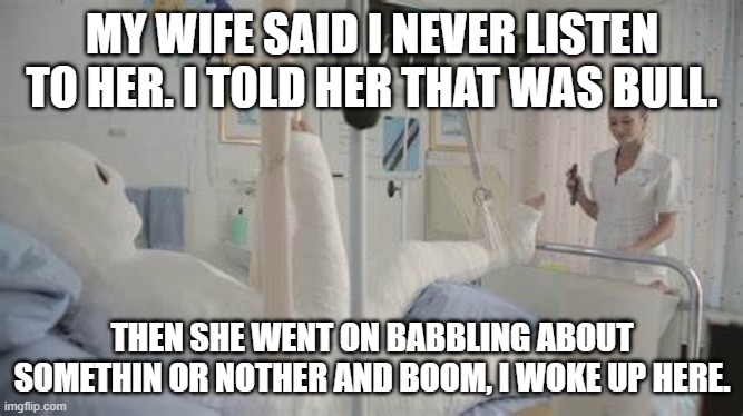 wife listening | MY WIFE SAID I NEVER LISTEN TO HER. I TOLD HER THAT WAS BULL. THEN SHE WENT ON BABBLING ABOUT SOMETHIN OR NOTHER AND BOOM, I WOKE UP HERE. | image tagged in listen to wife | made w/ Imgflip meme maker