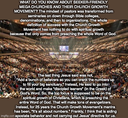 WHAT DO YOU KNOW ABOUT SEEKER-FRIENDLY MEGA CHURCHES AND THEIR CHURCH GROWTH MOVEMENT? The mindset of pastors was transformed from seminaries on down through Bible colleges, denominations, and then to organizations. The whole definition of success with the Church Growth Movement has nothing to do with spiritual growth because that only comes from preaching the whole Word of God. The last thing Jesus said was not, “Add a bunch of believers so you can crank the numbers up to fill your big sanctuary.” Instead, He said to go into the world and make “discipled leaners” (in the Greek) of God’s Word. So, the top focus is supposed to be on the spiritual growth of Christians, which is preaching the entire Word of God. That will make tons of evangelizers. Instead, for 25 years the Church Growth Movement’s mantra has been, “It’s all about numbers.” Frankly, I think that is aiding
apostate behavior and not carrying out Jesus’ directive for us. | image tagged in church,christian,disciple,god,bible,jesus | made w/ Imgflip meme maker