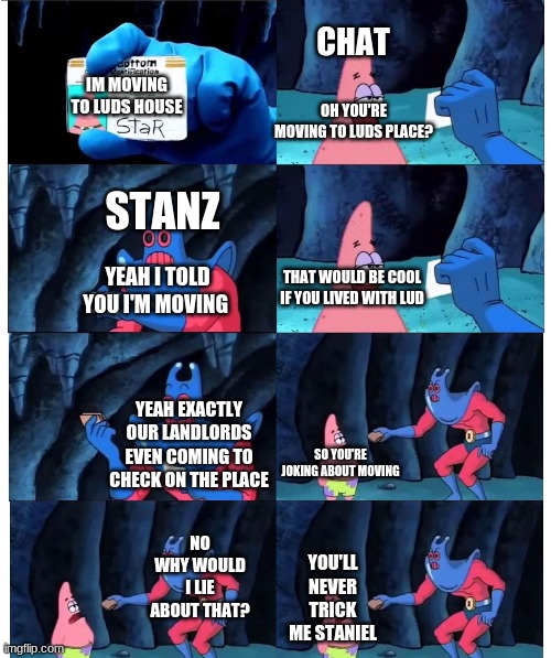 patrick not my wallet | CHAT; IM MOVING TO LUDS HOUSE; OH YOU'RE MOVING TO LUDS PLACE? STANZ; THAT WOULD BE COOL IF YOU LIVED WITH LUD; YEAH I TOLD YOU I'M MOVING; YEAH EXACTLY OUR LANDLORDS EVEN COMING TO CHECK ON THE PLACE; SO YOU'RE JOKING ABOUT MOVING; NO WHY WOULD I LIE ABOUT THAT? YOU'LL NEVER TRICK ME STANIEL | image tagged in patrick not my wallet,Stanz | made w/ Imgflip meme maker