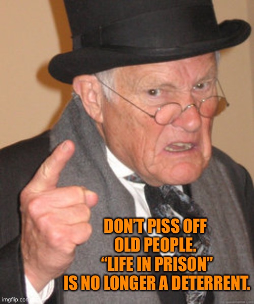Back In My Day Meme | DON’T PISS OFF OLD PEOPLE.
 “LIFE IN PRISON”
 IS NO LONGER A DETERRENT. | image tagged in memes,back in my day | made w/ Imgflip meme maker