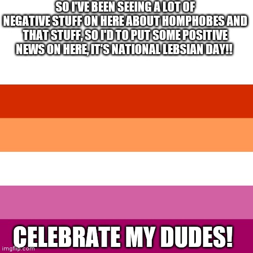 Yay lesbians! To clarify October 8th is national Lesbian day, just in case this gets posted a day late. | SO I'VE BEEN SEEING A LOT OF NEGATIVE STUFF ON HERE ABOUT HOMPHOBES AND THAT STUFF, SO I'D TO PUT SOME POSITIVE NEWS ON HERE, IT'S NATIONAL LEBSIAN DAY!! CELEBRATE MY DUDES! | image tagged in lesbian flag | made w/ Imgflip meme maker