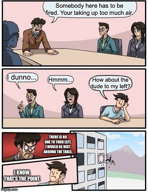 Boardroom Meeting Suggestion Meme | Somebody here has to be fired. Your taking up too much air. I dunno... Hmmm... How about the dude to my left? THERE IS NO ONE TO YOUR LEFT. I WOULD BE NEXT AROUND THE TABLE. I KNOW. THAT’S THE POINT. | image tagged in memes,boardroom meeting suggestion | made w/ Imgflip meme maker