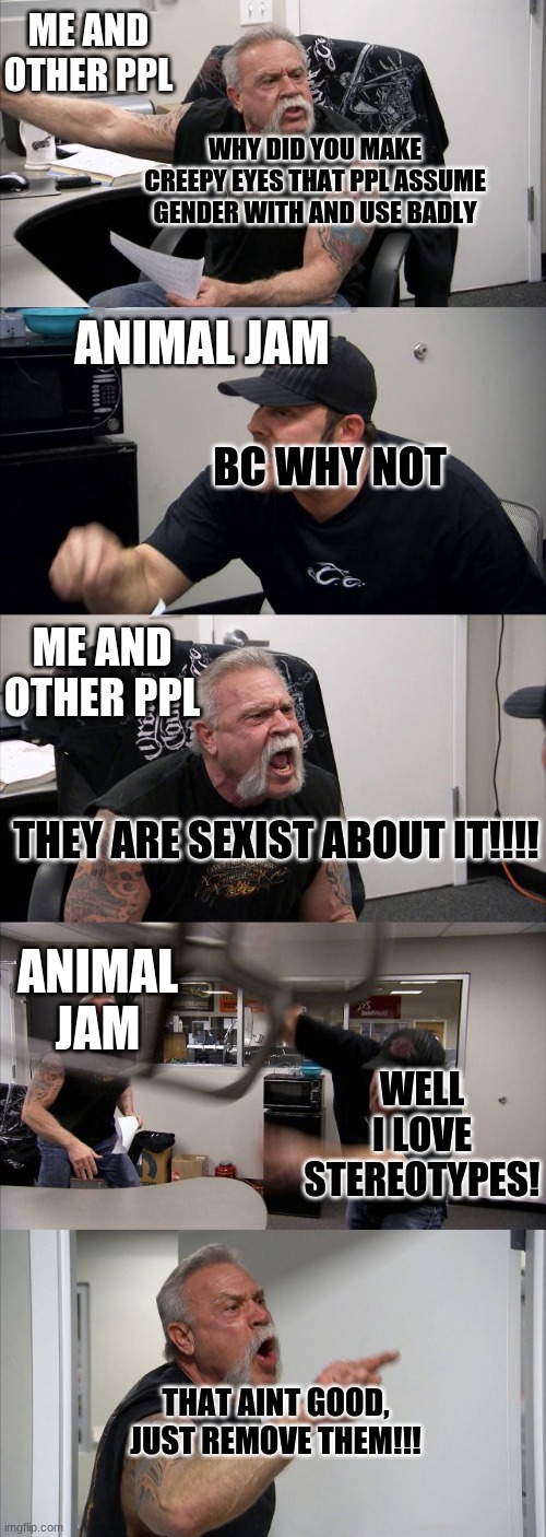 Relate? | ME AND OTHER PPL; WHY DID YOU MAKE CREEPY EYES THAT PPL ASSUME GENDER WITH AND USE BADLY; ANIMAL JAM; BC WHY NOT; ME AND OTHER PPL; THEY ARE SEXIST ABOUT IT!!!! ANIMAL JAM; WELL I LOVE STEREOTYPES! THAT AINT GOOD, JUST REMOVE THEM!!! | image tagged in memes,american chopper argument,animal jam | made w/ Imgflip meme maker