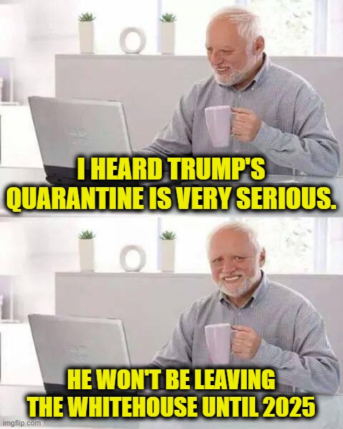 Hide the Pain Harold Meme | I HEARD TRUMP'S QUARANTINE IS VERY SERIOUS. HE WON'T BE LEAVING THE WHITEHOUSE UNTIL 2025 | image tagged in memes,hide the pain harold | made w/ Imgflip meme maker
