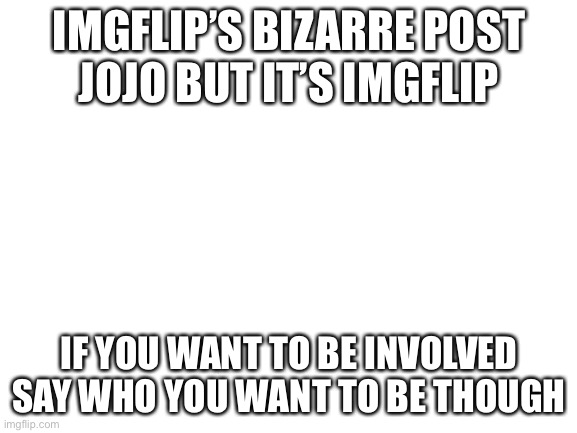 I JUST THOUGHT OF THIS NOW! | IMGFLIP’S BIZARRE POST
JOJO BUT IT’S IMGFLIP; IF YOU WANT TO BE INVOLVED SAY WHO YOU WANT TO BE THOUGH | image tagged in blank white template | made w/ Imgflip meme maker