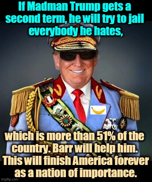 Trump was crazy and erratic before. Now he's completely out of his mind on drugs. | If Madman Trump gets a 
second term, he will try to jail 
everybody he hates, which is more than 51% of the 
country. Barr will help him. 
This will finish America forever
as a nation of importance. | image tagged in generalissimo caudillo dictator trump,trump,crazy,sick,ill,dangerous | made w/ Imgflip meme maker