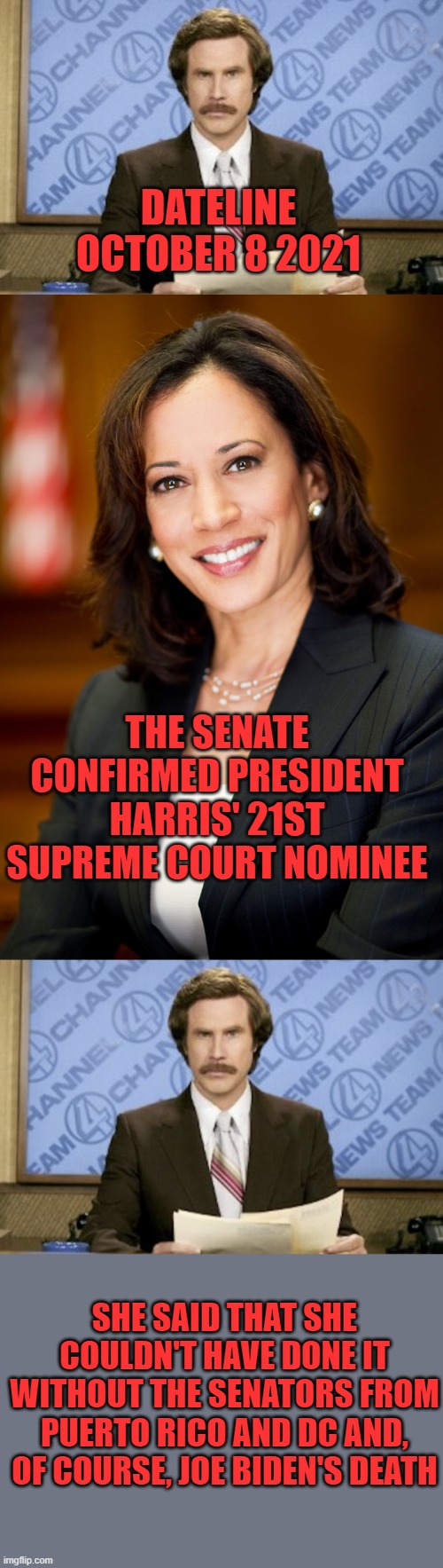 The future newscast... | DATELINE OCTOBER 8 2021; THE SENATE CONFIRMED PRESIDENT HARRIS' 21ST SUPREME COURT NOMINEE; SHE SAID THAT SHE COULDN'T HAVE DONE IT WITHOUT THE SENATORS FROM PUERTO RICO AND DC AND, OF COURSE, JOE BIDEN'S DEATH | image tagged in memes,ron burgundy,kamala harris,biden,supreme court | made w/ Imgflip meme maker