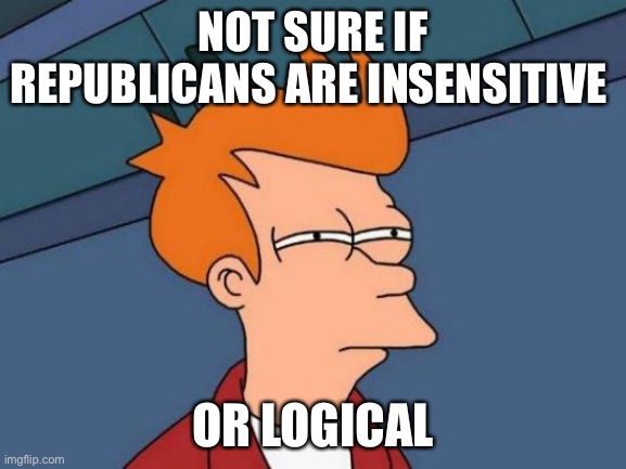Upvote if you agree | NOT SURE IF REPUBLICANS ARE INSENSITIVE; OR LOGICAL | image tagged in memes,politics,political meme,political,so true,republicans | made w/ Imgflip meme maker