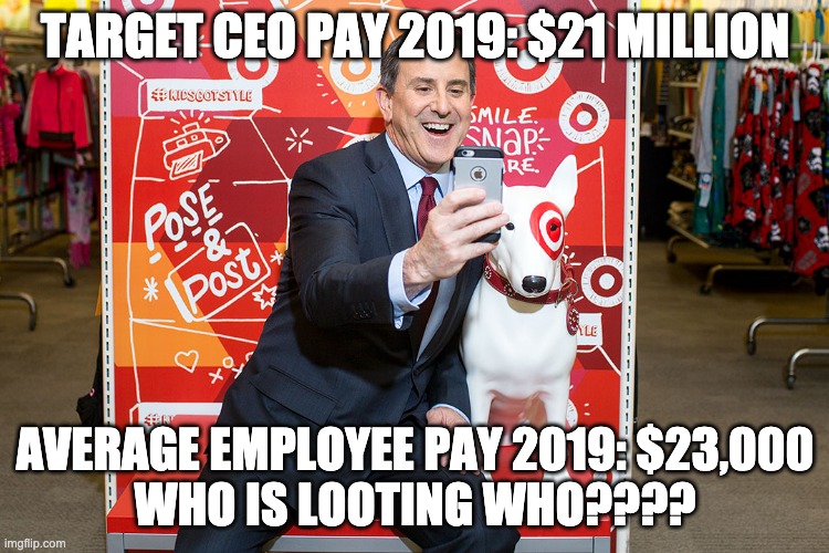 TARGET CEO LOOTING PEOPLE | TARGET CEO PAY 2019: $21 MILLION; AVERAGE EMPLOYEE PAY 2019: $23,000
WHO IS LOOTING WHO???? | image tagged in target ceo,looting,theft,income inequality,greed | made w/ Imgflip meme maker