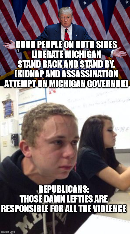 tRUMPf has radicalized his base and stokes the flames of hatred and division. Time to go tRUMPf. | GOOD PEOPLE ON BOTH SIDES
LIBERATE MICHIGAN
STAND BACK AND STAND BY.
(KIDNAP AND ASSASSINATION ATTEMPT ON MICHIGAN GOVERNOR); REPUBLICANS:
THOSE DAMN LEFTIES ARE RESPONSIBLE FOR ALL THE VIOLENCE | image tagged in michigan,thugs,criminal president | made w/ Imgflip meme maker
