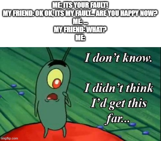 Just for fun i guess :/ | ME: ITS YOUR FAULT!
MY FRIEND: OK OK, ITS MY FAULT... ARE YOU HAPPY NOW?
ME: ...
MY FRIEND: WHAT?
ME: | image tagged in i don't know i didn't think i'd get this far | made w/ Imgflip meme maker