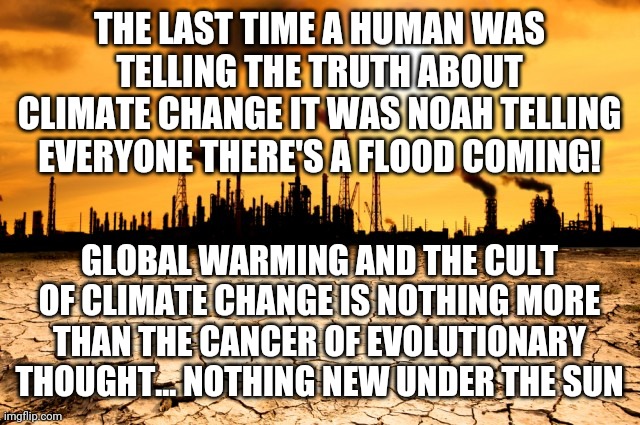 noah's global warning | THE LAST TIME A HUMAN WAS TELLING THE TRUTH ABOUT CLIMATE CHANGE IT WAS NOAH TELLING EVERYONE THERE'S A FLOOD COMING! GLOBAL WARMING AND THE CULT OF CLIMATE CHANGE IS NOTHING MORE THAN THE CANCER OF EVOLUTIONARY THOUGHT... NOTHING NEW UNDER THE SUN | image tagged in global warming | made w/ Imgflip meme maker