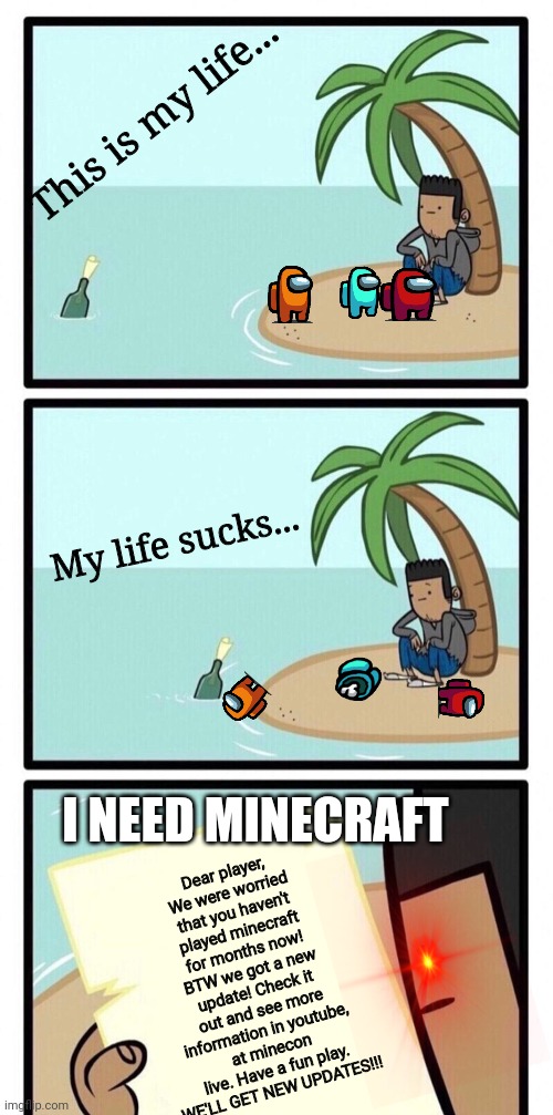 Minecraft players | This is my life... My life sucks... I NEED MINECRAFT; Dear player,
We were worried that you haven't played minecraft for months now! BTW we got a new update! Check it out and see more information in youtube, at minecon live. Have a fun play. WE'LL GET NEW UPDATES!!! | image tagged in message in a bottle | made w/ Imgflip meme maker