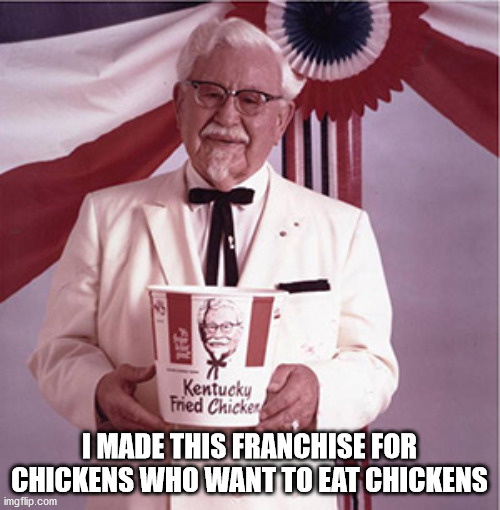 KFC Colonel Sanders | I MADE THIS FRANCHISE FOR CHICKENS WHO WANT TO EAT CHICKENS | image tagged in kfc colonel sanders | made w/ Imgflip meme maker
