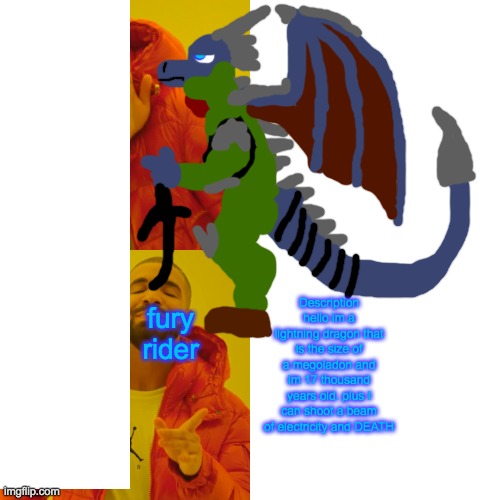 Description
hello im a lightning dragon that is the size of a megoladon and im 17 thousand years old. plus I can shoot a beam of electricity and DEATH; fury rider | made w/ Imgflip meme maker