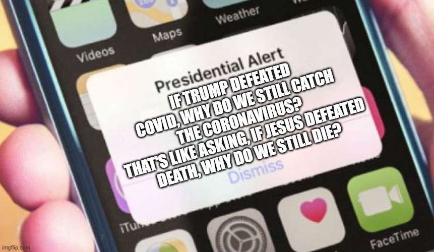 If Trump defeated COVID, why do we still catch the Coronavirus? That's like asking, If Jesus defeated death, why do we still die | IF TRUMP DEFEATED COVID, WHY DO WE STILL CATCH THE CORONAVIRUS?
THAT'S LIKE ASKING, IF JESUS DEFEATED DEATH, WHY DO WE STILL DIE? | image tagged in memes,presidential alert | made w/ Imgflip meme maker