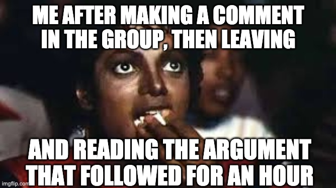 Micheal Jackson eating popcorn | ME AFTER MAKING A COMMENT IN THE GROUP, THEN LEAVING; AND READING THE ARGUMENT THAT FOLLOWED FOR AN HOUR | image tagged in micheal jackson eating popcorn | made w/ Imgflip meme maker