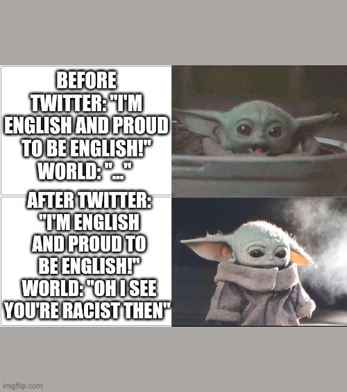 Baby Yoda happy then sad | BEFORE TWITTER: "I'M ENGLISH AND PROUD TO BE ENGLISH!"
WORLD: "..."; AFTER TWITTER: "I'M ENGLISH AND PROUD TO BE ENGLISH!"
WORLD: "OH I SEE YOU'RE RACIST THEN" | image tagged in baby yoda happy then sad | made w/ Imgflip meme maker