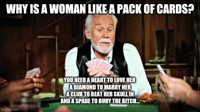 Kenny Rogers playing cards | WHY IS A WOMAN LIKE A PACK OF CARDS? YOU NEED A HEART TO LOVE HER 
A DIAMOND TO MARRY HER
A CLUB TO BEAT HER SKULL IN
AND A SPADE TO BURY THE BITCH... | image tagged in kenny rogers playing cards | made w/ Imgflip meme maker