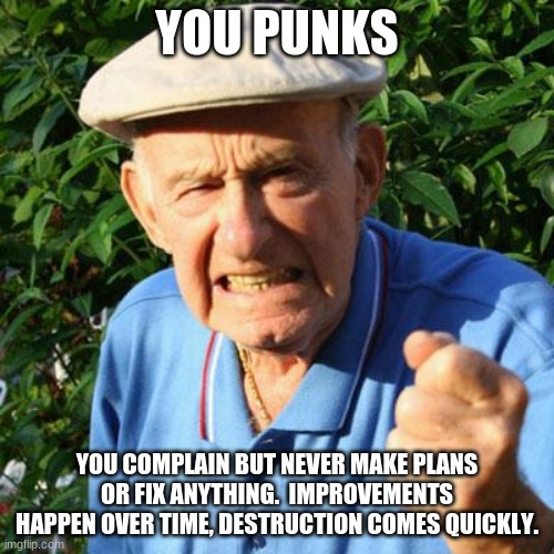 Improve yourself and your world gets better faster | YOU PUNKS; YOU COMPLAIN BUT NEVER MAKE PLANS OR FIX ANYTHING.  IMPROVEMENTS HAPPEN OVER TIME, DESTRUCTION COMES QUICKLY. | image tagged in angry old man,improve yourself,you punks,complaining doesn't fix it,be the change,get moving | made w/ Imgflip meme maker