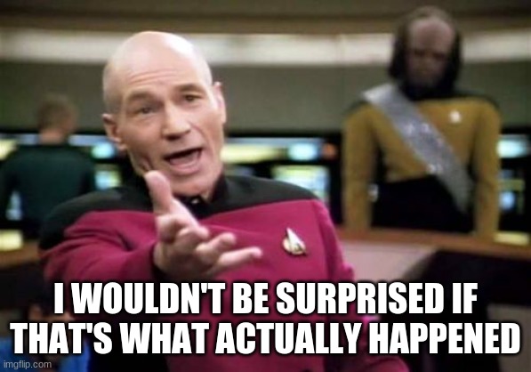 Picard Wtf Meme | I WOULDN'T BE SURPRISED IF THAT'S WHAT ACTUALLY HAPPENED | image tagged in memes,picard wtf | made w/ Imgflip meme maker