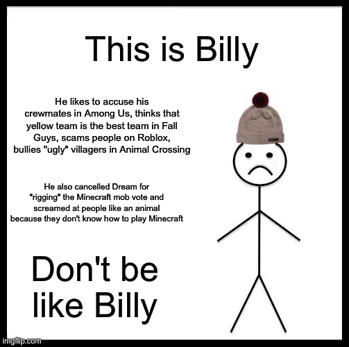 Don't be like Billy | This is Billy; He likes to accuse his crewmates in Among Us, thinks that yellow team is the best team in Fall Guys, scams people on Roblox, bullies "ugly" villagers in Animal Crossing; He also cancelled Dream for "rigging" the Minecraft mob vote and screamed at people like an animal because they don't know how to play Minecraft; Don't be like Billy | image tagged in don't be like bill,memes | made w/ Imgflip meme maker