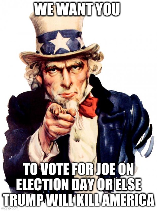 Uncle Sam | WE WANT YOU; TO VOTE FOR JOE ON ELECTION DAY OR ELSE TRUMP WILL KILL AMERICA | image tagged in memes,uncle sam | made w/ Imgflip meme maker