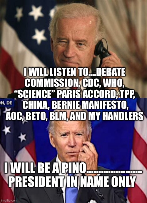 Pino President In Name Only | I WILL LISTEN TO....DEBATE COMMISSION, CDC, WHO, “SCIENCE” PARIS ACCORD, TPP,  CHINA, BERNIE MANIFESTO, AOC, BETO, BLM, AND MY HANDLERS; I WILL BE A PINO....................... PRESIDENT IN NAME ONLY | image tagged in forgetful joe,biden,democrats,losers | made w/ Imgflip meme maker