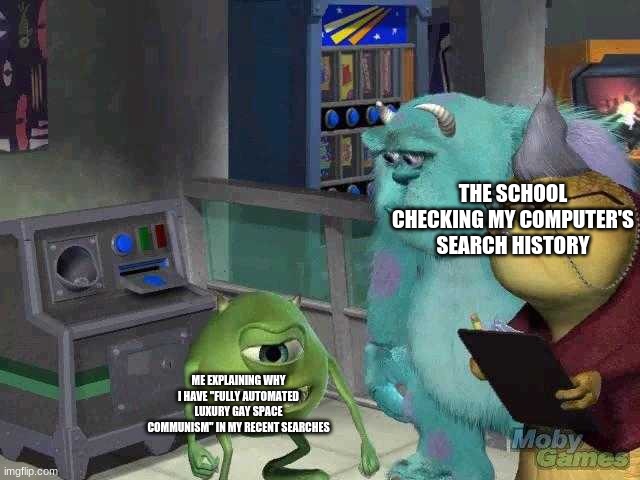 Mike wazowski trying to explain | THE SCHOOL CHECKING MY COMPUTER'S SEARCH HISTORY; ME EXPLAINING WHY I HAVE "FULLY AUTOMATED LUXURY GAY SPACE COMMUNISM" IN MY RECENT SEARCHES | image tagged in mike wazowski trying to explain | made w/ Imgflip meme maker