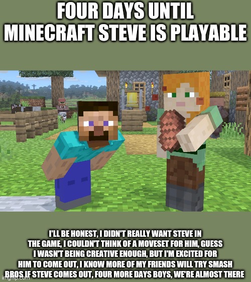 i'll be counting down until he comes out | FOUR DAYS UNTIL MINECRAFT STEVE IS PLAYABLE; I'LL BE HONEST, I DIDN'T REALLY WANT STEVE IN THE GAME, I COULDN'T THINK OF A MOVESET FOR HIM, GUESS I WASN'T BEING CREATIVE ENOUGH, BUT I'M EXCITED FOR HIM TO COME OUT, I KNOW MORE OF MY FRIENDS WILL TRY SMASH BROS IF STEVE COMES OUT, FOUR MORE DAYS BOYS, WE'RE ALMOST THERE | image tagged in minecraft,minecraft steve,super smash bros | made w/ Imgflip meme maker
