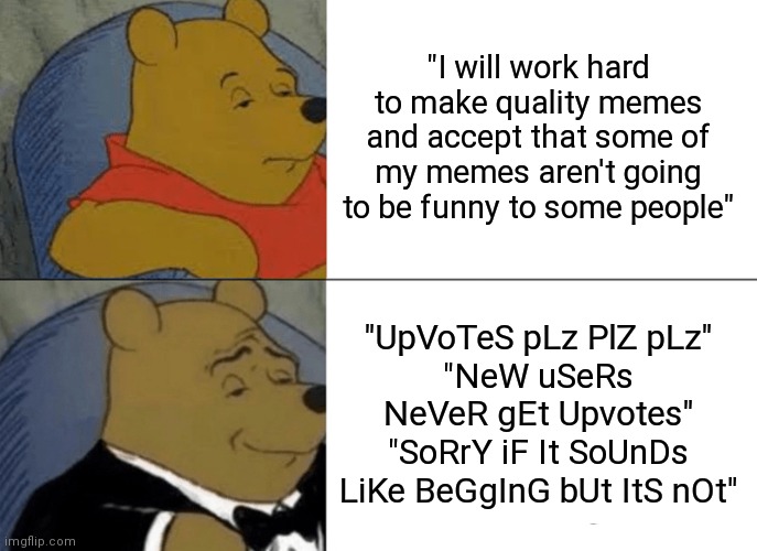 Tuxedo Winnie The Pooh | "I will work hard to make quality memes and accept that some of my memes aren't going to be funny to some people"; "UpVoTeS pLz PlZ pLz"
"NeW uSeRs NeVeR gEt Upvotes"
"SoRrY iF It SoUnDs LiKe BeGgInG bUt ItS nOt" | image tagged in memes,tuxedo winnie the pooh | made w/ Imgflip meme maker