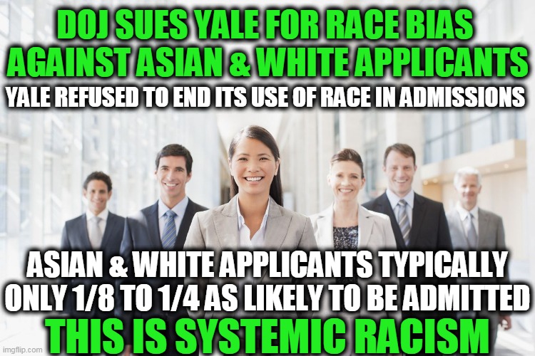Judge By Character & Achievements, Not Color of Skin | DOJ SUES YALE FOR RACE BIAS 
AGAINST ASIAN & WHITE APPLICANTS; YALE REFUSED TO END ITS USE OF RACE IN ADMISSIONS; ASIAN & WHITE APPLICANTS TYPICALLY ONLY 1/8 TO 1/4 AS LIKELY TO BE ADMITTED; THIS IS SYSTEMIC RACISM | image tagged in politics,political meme,liberal vs conservative,bias,racism,liberals | made w/ Imgflip meme maker
