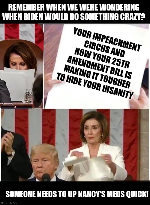 Crazy Pelosi.....a perfect example of 2 words that were just meant to be together | REMEMBER WHEN WE WERE WONDERING WHEN BIDEN WOULD DO SOMETHING CRAZY? YOUR IMPEACHMENT CIRCUS AND NOW YOUR 25TH AMENDMENT BILL IS MAKING IT TOUGHER TO HIDE YOUR INSANITY; SOMEONE NEEDS TO UP NANCY'S MEDS QUICK! | image tagged in nancy pelosi rips paper,crazy,nancy pelosi wtf | made w/ Imgflip meme maker