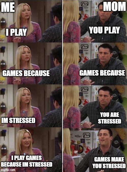 Phoebe teaching Joey in Friends | ME; MOM; YOU PLAY; I PLAY; GAMES BECAUSE; GAMES BECAUSE; IM STRESSED; YOU ARE STRESSED; I PLAY GAMES BECAUSE IM STRESSED; GAMES MAKE YOU STRESSED | image tagged in phoebe teaching joey in friends | made w/ Imgflip meme maker