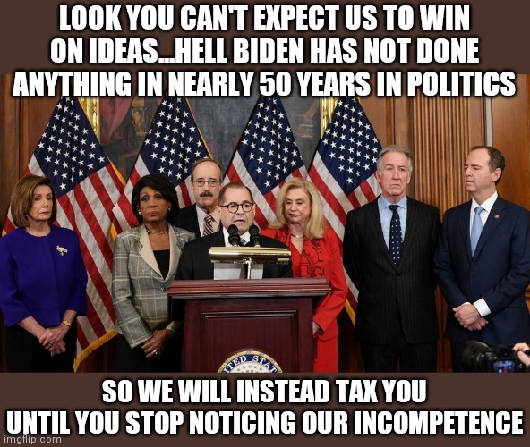Today the House proposes a bold strategy! | LOOK YOU CAN'T EXPECT US TO WIN ON IDEAS...HELL BIDEN HAS NOT DONE ANYTHING IN NEARLY 50 YEARS IN POLITICS; SO WE WILL INSTEAD TAX YOU UNTIL YOU STOP NOTICING OUR INCOMPETENCE | image tagged in house democrats,incompetence | made w/ Imgflip meme maker