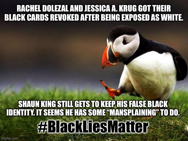 Male White Fake Black Privilege | RACHEL DOLEZAL AND JESSICA A. KRUG GOT THEIR BLACK CARDS REVOKED AFTER BEING EXPOSED AS WHITE. SHAUN KING STILL GETS TO KEEP HIS FALSE BLACK IDENTITY. IT SEEMS HE HAS SOME “MANSPLAINING” TO DO. #BlackLiesMatter | image tagged in memes,unpopular opinion puffin,black and white,men and women,race,blm | made w/ Imgflip meme maker