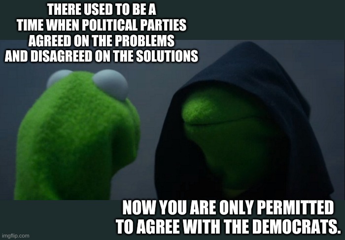 Democrat Dog Whistle | THERE USED TO BE A TIME WHEN POLITICAL PARTIES AGREED ON THE PROBLEMS AND DISAGREED ON THE SOLUTIONS; NOW YOU ARE ONLY PERMITTED TO AGREE WITH THE DEMOCRATS. | image tagged in memes,evil kermit | made w/ Imgflip meme maker